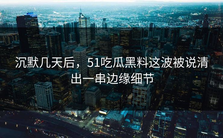 沉默几天后，51吃瓜黑料这波被说清出一串边缘细节