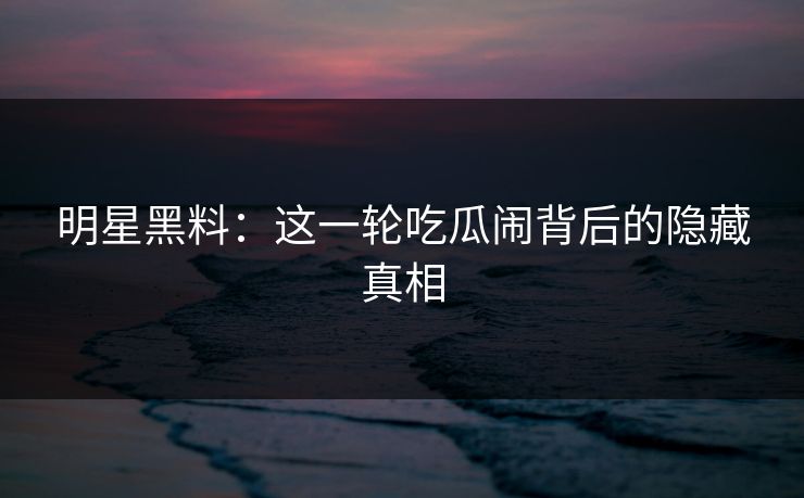 明星黑料：这一轮吃瓜闹背后的隐藏真相
