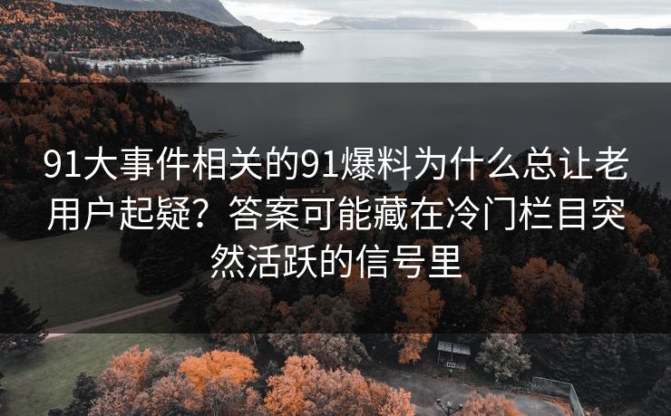 91大事件相关的91爆料为什么总让老用户起疑？答案可能藏在冷门栏目突然活跃的信号里