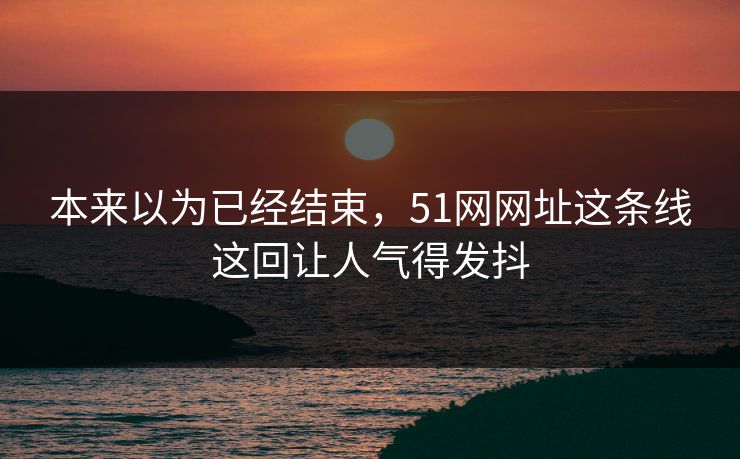 本来以为已经结束，51网网址这条线这回让人气得发抖