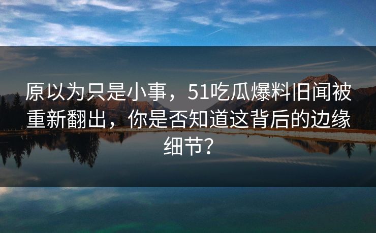 原以为只是小事，51吃瓜爆料旧闻被重新翻出，你是否知道这背后的边缘细节？