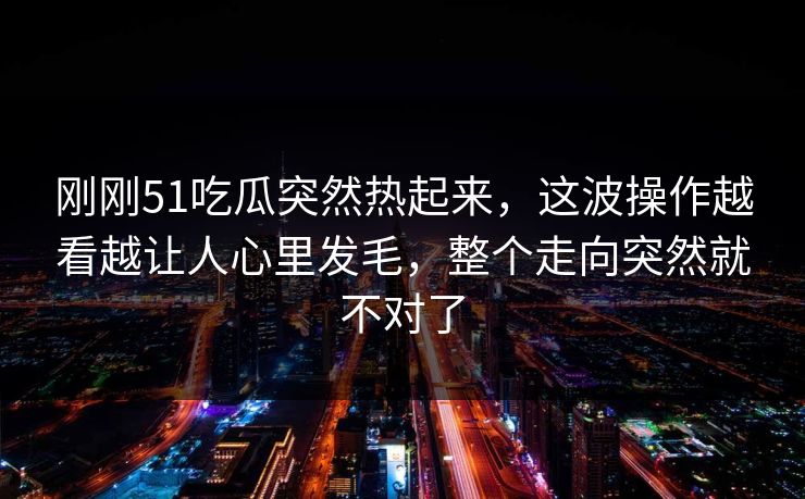 刚刚51吃瓜突然热起来，这波操作越看越让人心里发毛，整个走向突然就不对了