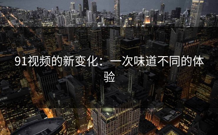 91视频的新变化：一次味道不同的体验