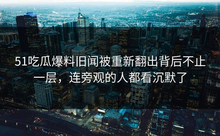 51吃瓜爆料旧闻被重新翻出背后不止一层，连旁观的人都看沉默了