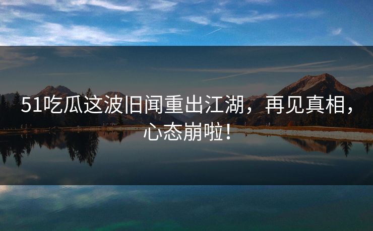 51吃瓜这波旧闻重出江湖，再见真相，心态崩啦！