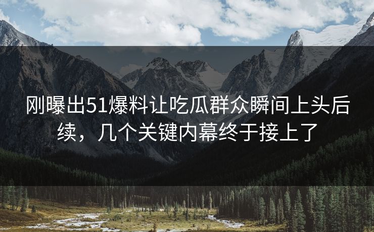 刚曝出51爆料让吃瓜群众瞬间上头后续，几个关键内幕终于接上了