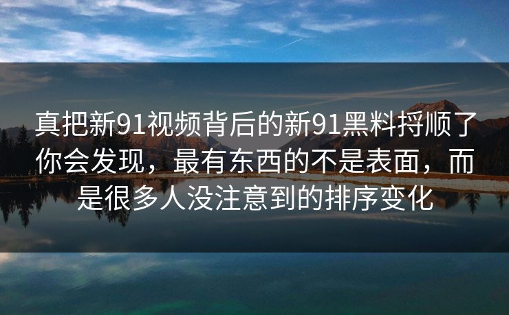 真把新91视频背后的新91黑料捋顺了你会发现，最有东西的不是表面，而是很多人没注意到的排序变化