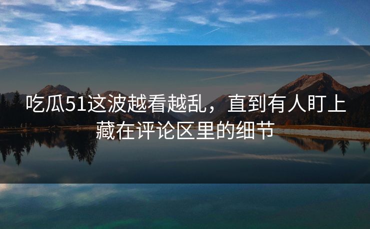 吃瓜51这波越看越乱，直到有人盯上藏在评论区里的细节
