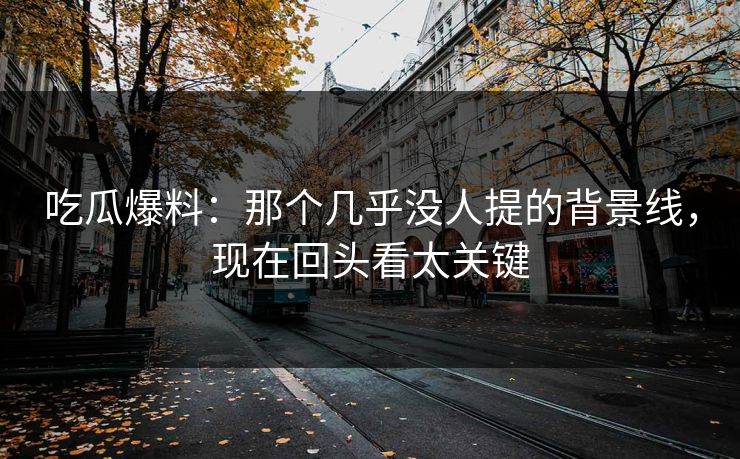 吃瓜爆料：那个几乎没人提的背景线，现在回头看太关键