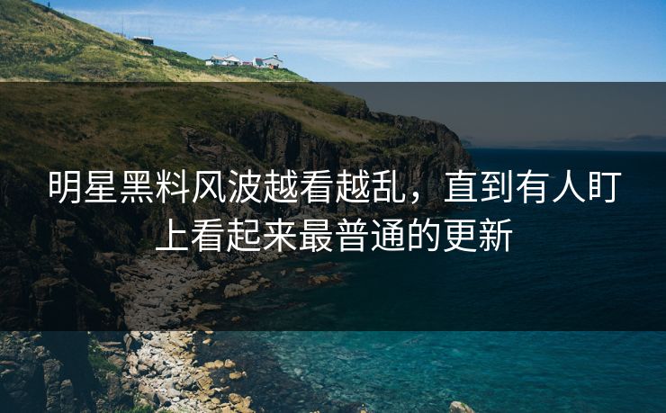 明星黑料风波越看越乱，直到有人盯上看起来最普通的更新
