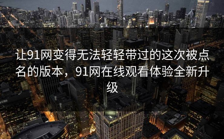 让91网变得无法轻轻带过的这次被点名的版本，91网在线观看体验全新升级