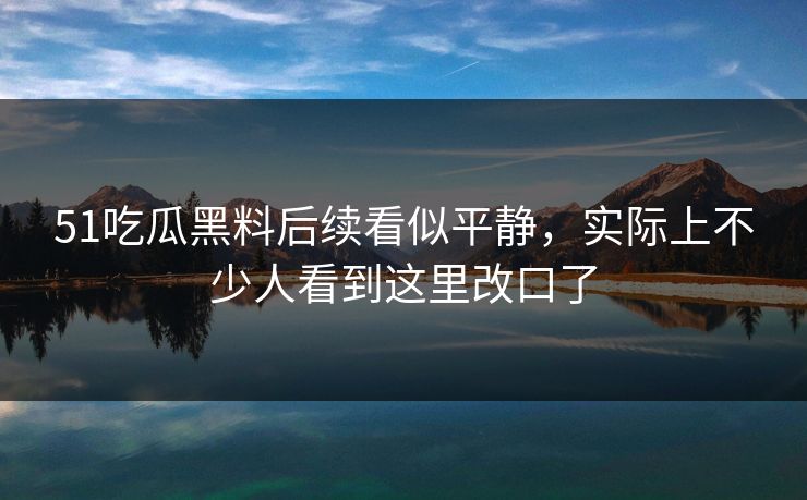51吃瓜黑料后续看似平静，实际上不少人看到这里改口了