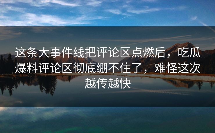 这条大事件线把评论区点燃后，吃瓜爆料评论区彻底绷不住了，难怪这次越传越快