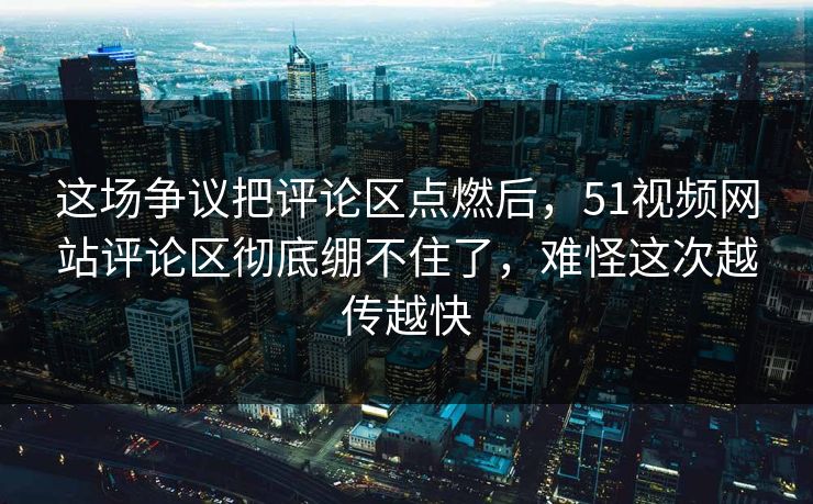 这场争议把评论区点燃后，51视频网站评论区彻底绷不住了，难怪这次越传越快