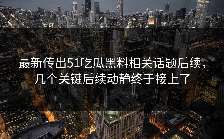 最新传出51吃瓜黑料相关话题后续，几个关键后续动静终于接上了