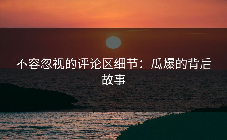 不容忽视的评论区细节：瓜爆的背后故事