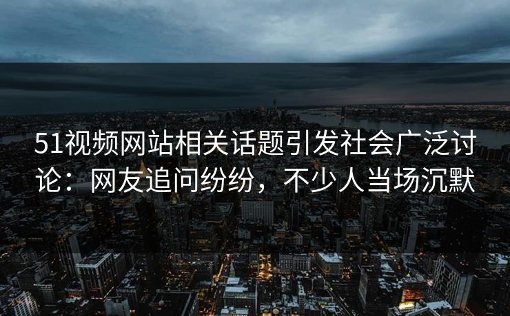 51视频网站相关话题引发社会广泛讨论：网友追问纷纷，不少人当场沉默