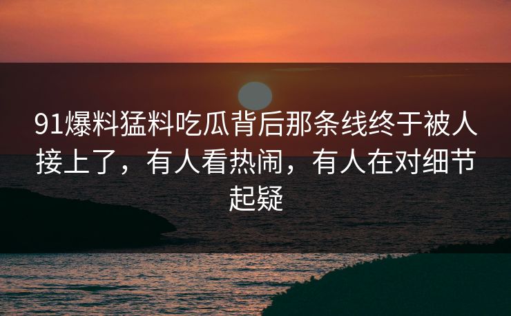 91爆料猛料吃瓜背后那条线终于被人接上了，有人看热闹，有人在对细节起疑