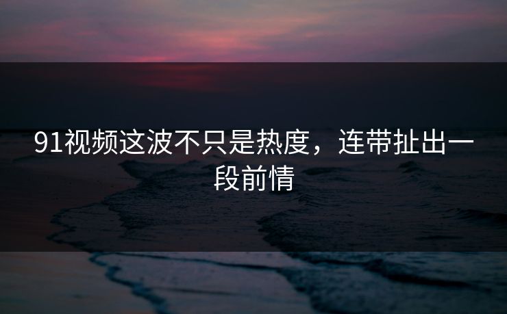 91视频这波不只是热度，连带扯出一段前情