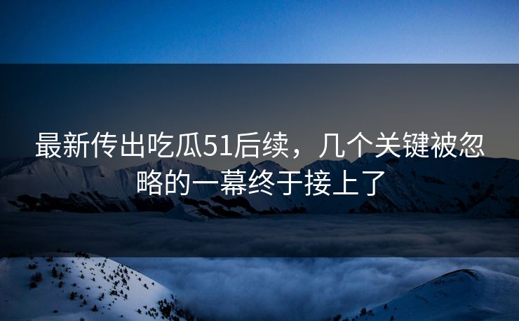 最新传出吃瓜51后续，几个关键被忽略的一幕终于接上了