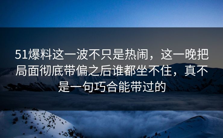 51爆料这一波不只是热闹，这一晚把局面彻底带偏之后谁都坐不住，真不是一句巧合能带过的
