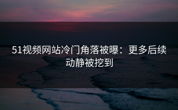 51视频网站冷门角落被曝：更多后续动静被挖到