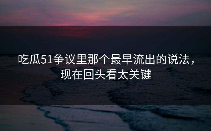 吃瓜51争议里那个最早流出的说法，现在回头看太关键