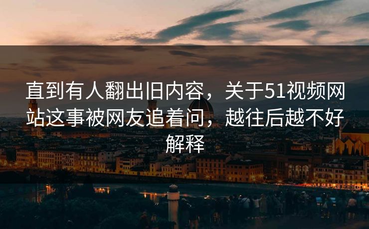 直到有人翻出旧内容，关于51视频网站这事被网友追着问，越往后越不好解释
