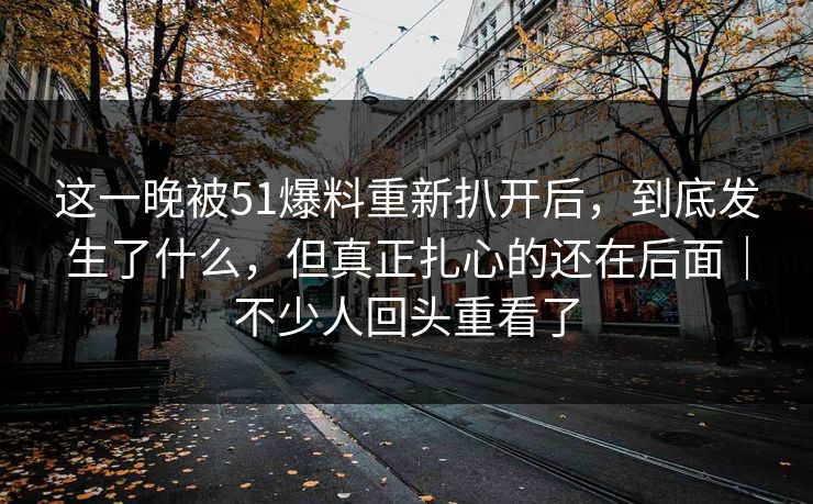 这一晚被51爆料重新扒开后，到底发生了什么，但真正扎心的还在后面｜不少人回头重看了