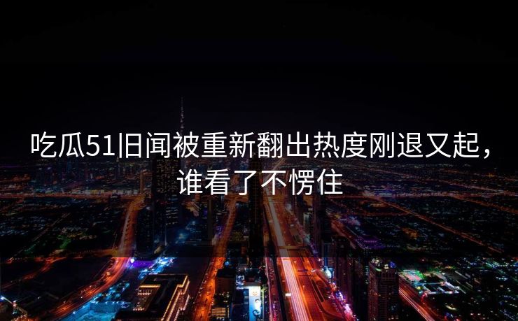 吃瓜51旧闻被重新翻出热度刚退又起，谁看了不愣住